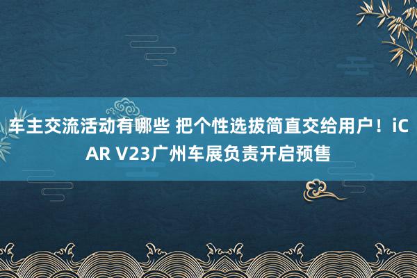 车主交流活动有哪些 把个性选拔简直交给用户！iCAR V23广州车展负责开启预售