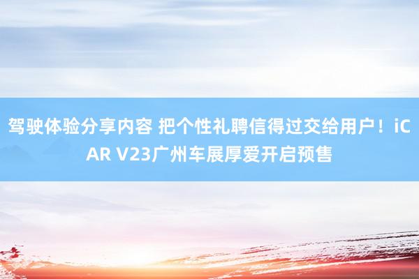 驾驶体验分享内容 把个性礼聘信得过交给用户！iCAR V23广州车展厚爱开启预售