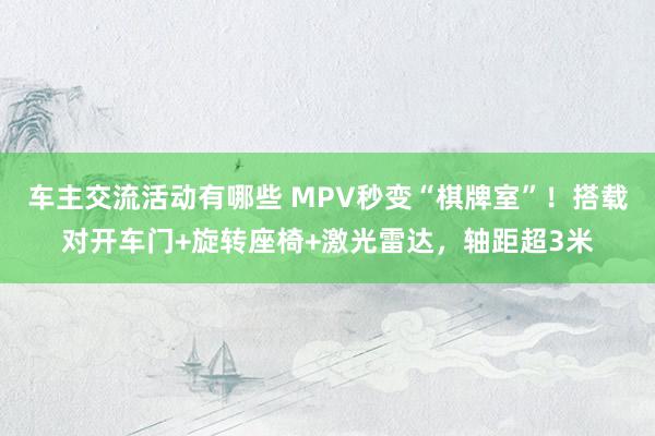 车主交流活动有哪些 MPV秒变“棋牌室”！搭载对开车门+旋转座椅+激光雷达，轴距超3米