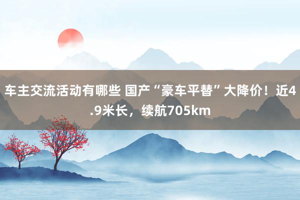 车主交流活动有哪些 国产“豪车平替”大降价！近4.9米长，续航705km