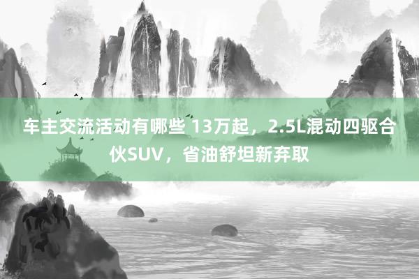 车主交流活动有哪些 13万起，2.5L混动四驱合伙SUV，省油舒坦新弃取