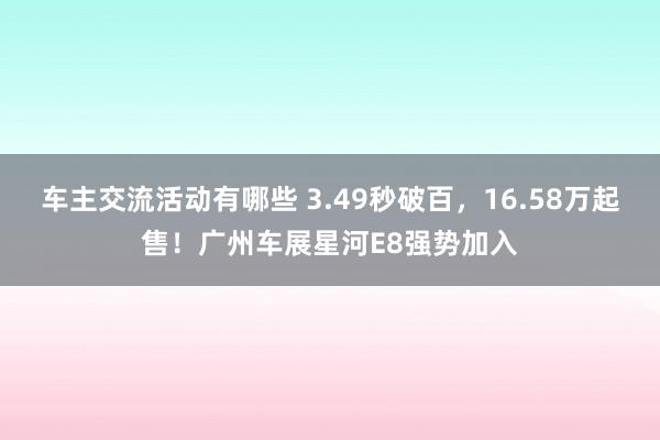 车主交流活动有哪些 3.49秒破百，16.58万起售！广州车展星河E8强势加入