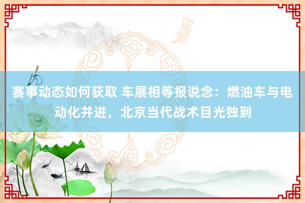 赛事动态如何获取 车展相等报说念：燃油车与电动化并进，北京当代战术目光独到