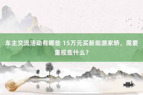 车主交流活动有哪些 15万元买新能源家轿，需要重视些什么？