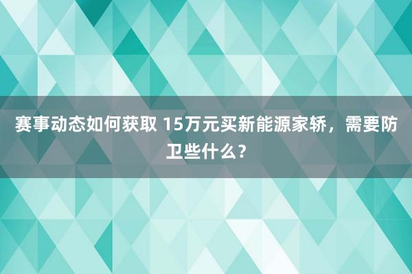 赛事动态如何获取 15万元买新能源家轿，需要防卫些什么？