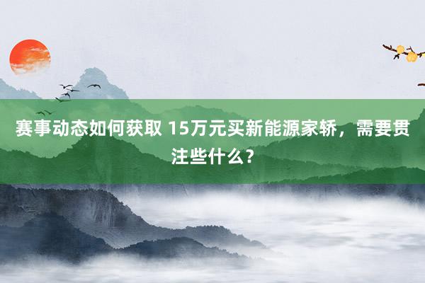 赛事动态如何获取 15万元买新能源家轿，需要贯注些什么？