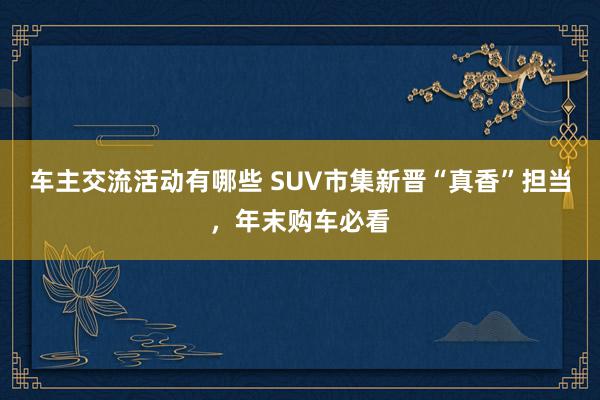 车主交流活动有哪些 SUV市集新晋“真香”担当，年末购车必看