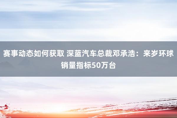 赛事动态如何获取 深蓝汽车总裁邓承浩：来岁环球销量指标50万台