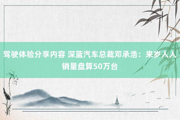 驾驶体验分享内容 深蓝汽车总裁邓承浩：来岁人人销量盘算50万台