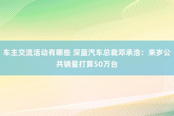 车主交流活动有哪些 深蓝汽车总裁邓承浩：来岁公共销量打算50万台