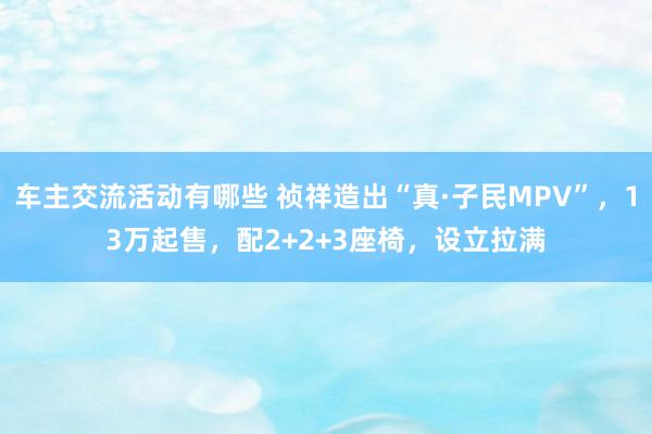 车主交流活动有哪些 祯祥造出“真·子民MPV”，13万起售，配2+2+3座椅，设立拉满