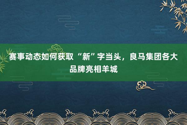 赛事动态如何获取 “新”字当头，良马集团各大品牌亮相羊城