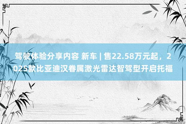 驾驶体验分享内容 新车 | 售22.58万元起，2025款比亚迪汉眷属激光雷达智驾型开启托福