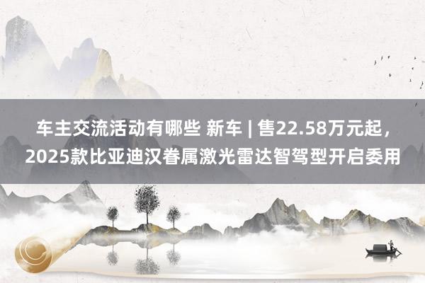 车主交流活动有哪些 新车 | 售22.58万元起，2025款比亚迪汉眷属激光雷达智驾型开启委用