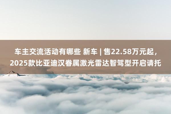 车主交流活动有哪些 新车 | 售22.58万元起，2025款比亚迪汉眷属激光雷达智驾型开启请托