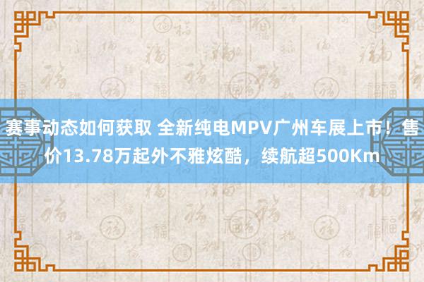 赛事动态如何获取 全新纯电MPV广州车展上市！售价13.78万起外不雅炫酷，续航超500Km