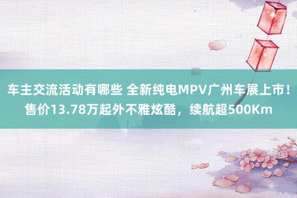 车主交流活动有哪些 全新纯电MPV广州车展上市！售价13.78万起外不雅炫酷，续航超500Km