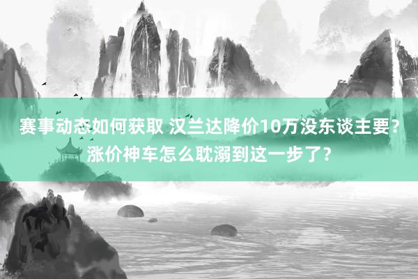 赛事动态如何获取 汉兰达降价10万没东谈主要？涨价神车怎么耽溺到这一步了？