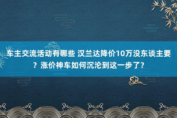 车主交流活动有哪些 汉兰达降价10万没东谈主要？涨价神车如何沉沦到这一步了？