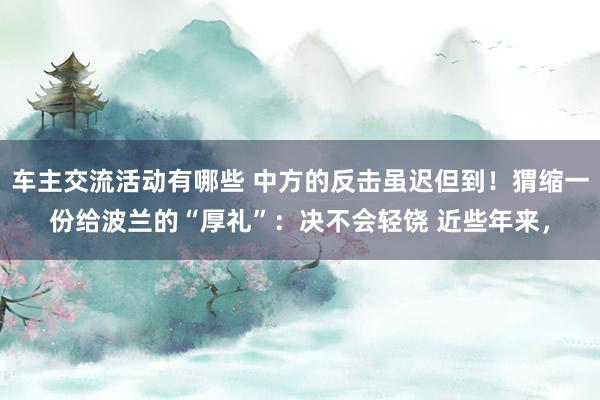 车主交流活动有哪些 中方的反击虽迟但到！猬缩一份给波兰的“厚礼”：决不会轻饶 近些年来，