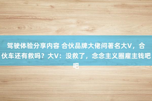 驾驶体验分享内容 合伙品牌大佬问著名大V，合伙车还有救吗？大V：没救了，念念主义圈雇主钱吧