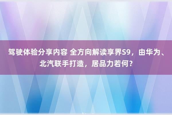 驾驶体验分享内容 全方向解读享界S9，由华为、北汽联手打造，居品力若何？