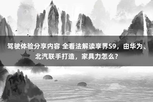 驾驶体验分享内容 全看法解读享界S9，由华为、北汽联手打造，家具力怎么？