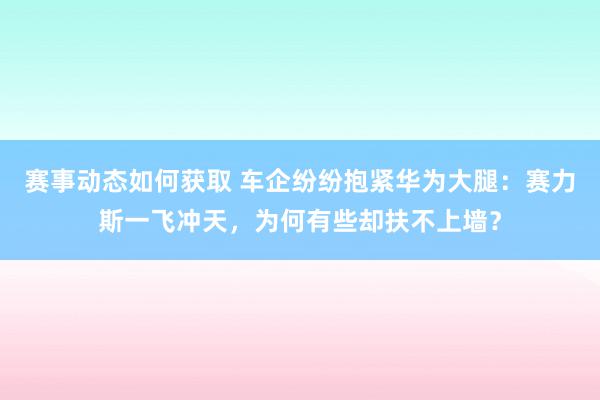 赛事动态如何获取 车企纷纷抱紧华为大腿：赛力斯一飞冲天，为何有些却扶不上墙？