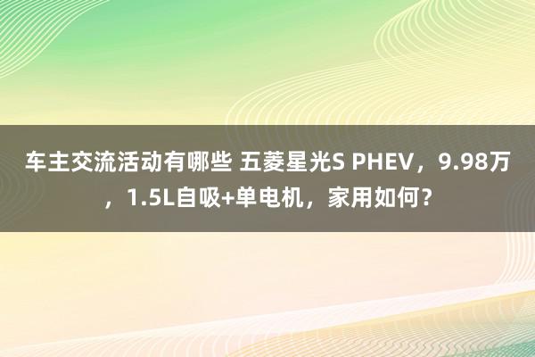 车主交流活动有哪些 五菱星光S PHEV，9.98万，1.5L自吸+单电机，家用如何？