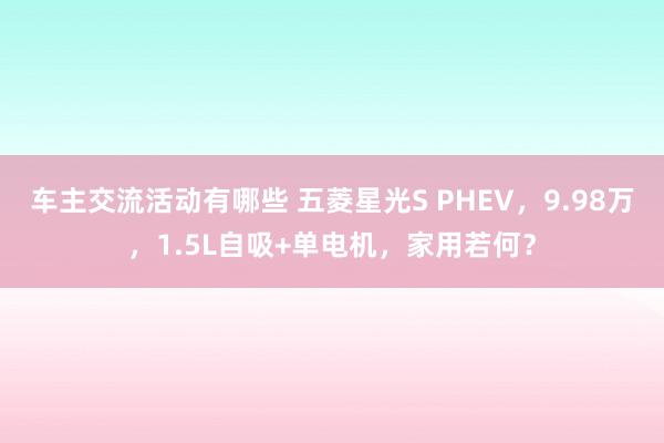 车主交流活动有哪些 五菱星光S PHEV，9.98万，1.5L自吸+单电机，家用若何？