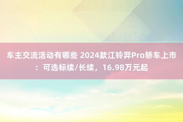 车主交流活动有哪些 2024款江铃羿Pro轿车上市：可选标续/长续，16.98万元起