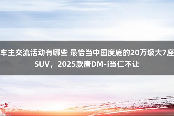 车主交流活动有哪些 最恰当中国度庭的20万级大7座SUV，2025款唐DM-i当仁不让