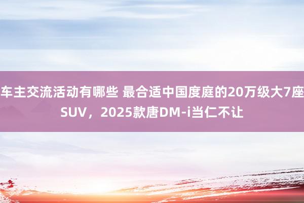 车主交流活动有哪些 最合适中国度庭的20万级大7座SUV，2025款唐DM-i当仁不让