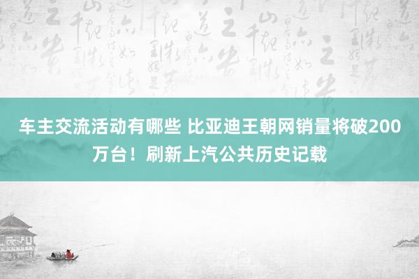 车主交流活动有哪些 比亚迪王朝网销量将破200万台！刷新上汽公共历史记载