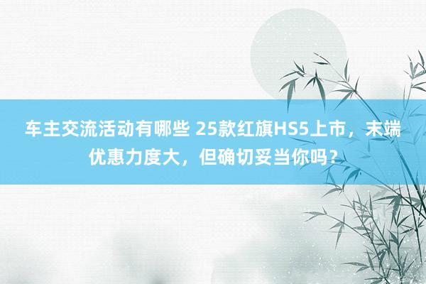 车主交流活动有哪些 25款红旗HS5上市，末端优惠力度大，但确切妥当你吗？