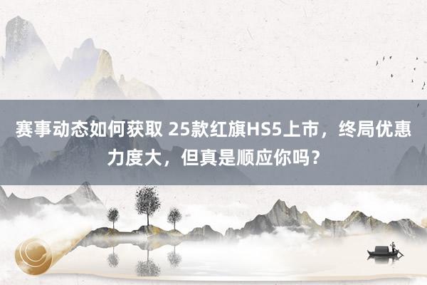 赛事动态如何获取 25款红旗HS5上市，终局优惠力度大，但真是顺应你吗？