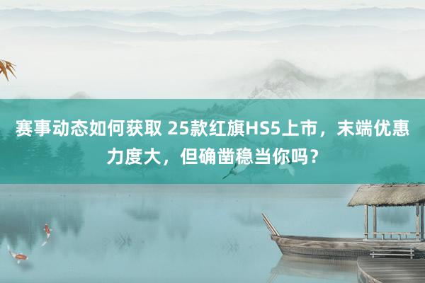 赛事动态如何获取 25款红旗HS5上市，末端优惠力度大，但确凿稳当你吗？