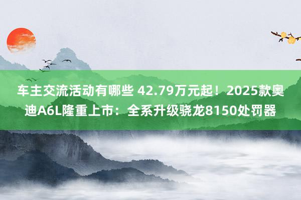 车主交流活动有哪些 42.79万元起！2025款奥迪A6L隆重上市：全系升级骁龙8150处罚器