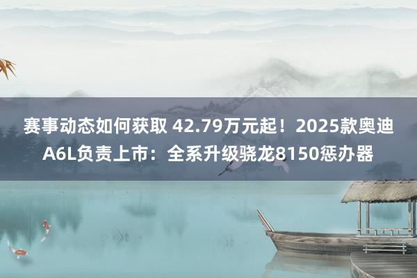 赛事动态如何获取 42.79万元起！2025款奥迪A6L负责上市：全系升级骁龙8150惩办器