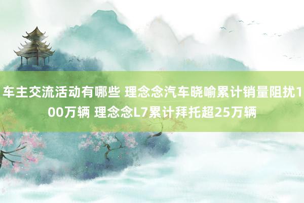 车主交流活动有哪些 理念念汽车晓喻累计销量阻扰100万辆 理念念L7累计拜托超25万辆