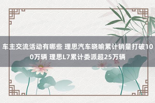 车主交流活动有哪些 理思汽车晓喻累计销量打破100万辆 理思L7累计委派超25万辆