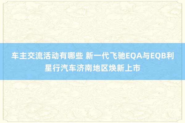 车主交流活动有哪些 新一代飞驰EQA与EQB利星行汽车济南地区焕新上市