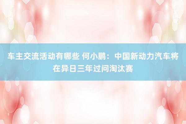 车主交流活动有哪些 何小鹏：中国新动力汽车将在异日三年过问淘汰赛