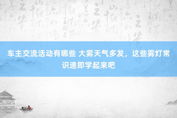 车主交流活动有哪些 大雾天气多发，这些雾灯常识速即学起来吧