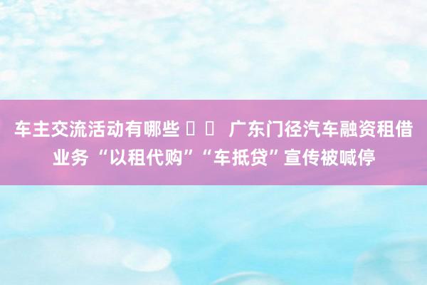 车主交流活动有哪些 		 广东门径汽车融资租借业务 “以租代购”“车抵贷”宣传被喊停