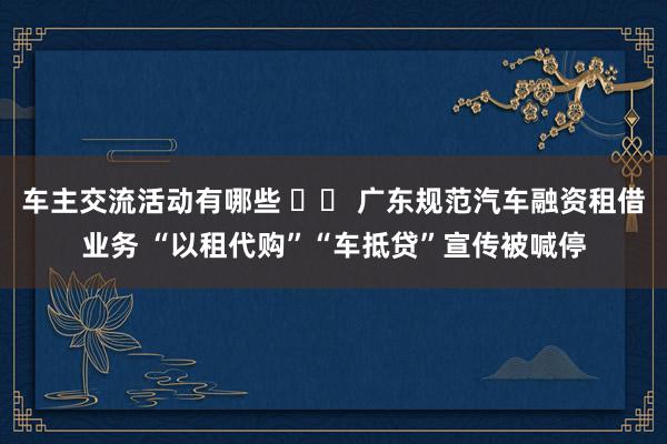 车主交流活动有哪些 		 广东规范汽车融资租借业务 “以租代购”“车抵贷”宣传被喊停