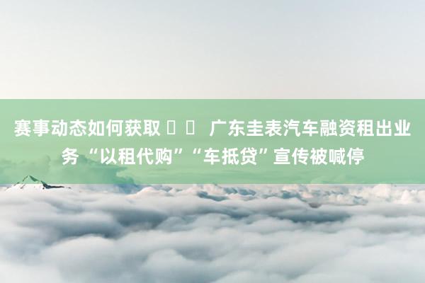 赛事动态如何获取 		 广东圭表汽车融资租出业务 “以租代购”“车抵贷”宣传被喊停