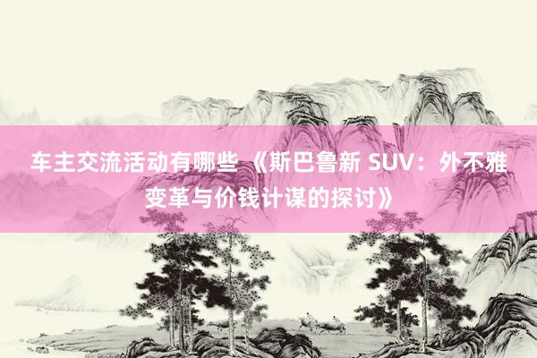 车主交流活动有哪些 《斯巴鲁新 SUV：外不雅变革与价钱计谋的探讨》