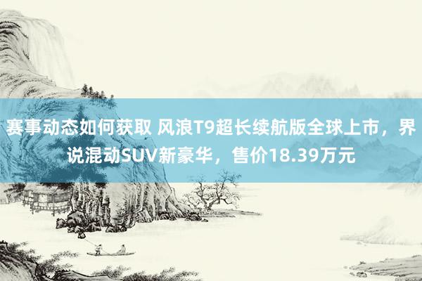 赛事动态如何获取 风浪T9超长续航版全球上市，界说混动SUV新豪华，售价18.39万元