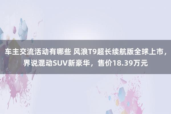 车主交流活动有哪些 风浪T9超长续航版全球上市，界说混动SUV新豪华，售价18.39万元